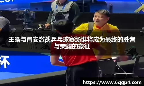 王皓与闫安激战乒乓球赛场谁将成为最终的胜者与荣耀的象征